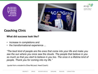 RESPECT. DRIVE. ADVENTUROUS. GENUINE. RIGOUR. CONVICTION.
Coaching Clinic
TEST
IMPLEMENT
What did success look like?
• increase in completions and
• the transformational experience ...
“The best kind of people are the ones that come into your life and make you
see the sun where you once saw the clouds. The people that believe in you
so much so that you start to believe in you too. The once in a lifetime kind of
people. Thank you for coming into my life.”
(quote from a student to Elisa McLeod, Head Coach)
 