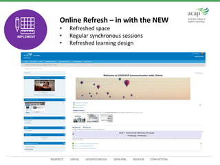 RESPECT. DRIVE. ADVENTUROUS. GENUINE. RIGOUR. CONVICTION.
n Online Refresh – in with the NEW
• Refreshed space
• Regular synchronous sessions
• Refreshed learning designTEST
IMPLEMENT
 