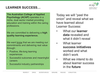RESPECT. DRIVE. ADVENTUROUS. GENUINE. RIGOUR. CONVICTION.
LEARNER SUCCESS…
Today we will “peel the
onion” and reveal what we
have learned about
Learner Success:
• What our learner
data revealed and
what it didn’t reveal
• What learner
success initiatives
worked and what
didn’t work
• What we intend to do
about learner success
in the future
The Australian College of Applied
Psychology (ACAP) operates in a
niche, dual sector market providing
education and training within the caring
professions.
We are committed to delivering a high
quality learning experience.
We want know that we are meeting our
commitments and delivering real value
through:
• Positive, life-long learning
experiences
• Successful outcomes and meaningful
careers
• Successful industry partnerships
 