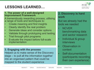 RESPECT. DRIVE. ADVENTUROUS. GENUINE. RIGOUR. CONVICTION.
LESSONS LEARNED…
2. Discovery is hard
work
But we already had the
tools we needed
• NCVER
benchmarking data
and sector research
• Individual & group
interviews
• Observation in
context
• Self-documentation
(participants recording
their own experience)
1. The power of a well-designed
Improvement Framework
A tremendously rewarding process, utilising
a range of tools and techniques to:
• Create meaning and find insights
• Clearly identify the real problem
• Generate ideas and consider options
• Validate through prototyping and testing
• Trial through pilot programs
• Evaluate the impact before full-scale
implementation
3. Engaging with the process
Helped us to make sense of the Discovery
stage – to pull all the information together
into an organised pattern that could be
mapped to the student experience
 