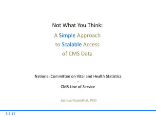 Not What You Think:
                   A Simple Approach
                    to Scalable Access
                        of CMS Data


         National Committee on Vital and Health Statistics
                               -
                      CMS Line of Service


                       Joshua Rosenthal, PhD


3.2.12
 