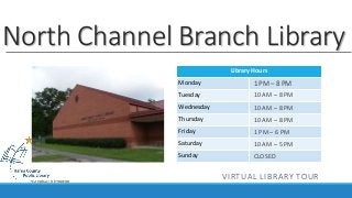 North Channel Branch Library 
Library Hours 
Monday 
Tuesday 
Wednesday 
Thursday 
Friday 
Saturday 
Sunday 
1 PM – 8 PM 
10 AM – 8 PM 
10 AM – 8 PM 
10 AM – 8 PM 
1 PM – 6 PM 
10 AM – 5 PM 
CLOSED 
VIRTUAL LIBRARY TOUR 
 