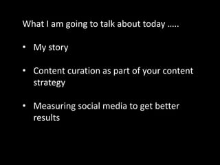 What I am going to talk about today …..

• My story

• Content curation as part of your content
  strategy

• Measuring social media to get better
  results
 