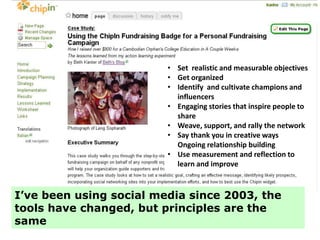 • Set realistic and measurable objectives
                         • Get organized
                         • Identify and cultivate champions and
                           influencers
                         • Engaging stories that inspire people to
                           share
                         • Weave, support, and rally the network
                         • Say thank you in creative ways
                           Ongoing relationship building
                         • Use measurement and reflection to
                           learn and improve



I’ve been using social media since 2003, the
tools have changed, but principles are the
same
 