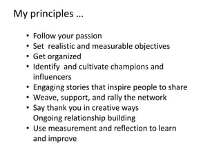 My principles …
  •   Follow your passion
  •   Set realistic and measurable objectives
  •   Get organized
  •   Identify and cultivate champions and
      influencers
  •   Engaging stories that inspire people to share
  •   Weave, support, and rally the network
  •   Say thank you in creative ways
      Ongoing relationship building
  •   Use measurement and reflection to learn
      and improve
 