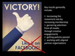 Key results generally
include:

• increasing the
movement size by
increasing membership
• garnering attention
from all media
through creative
engagements
• getting policies passed
• working with aligned
partner organizations
• increasing capacity
 