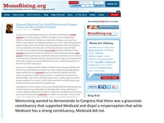 Momsrising wanted to demonstrate to Congress that there was a grassroots
constituency that supported Medicaid and dispel a misperception that while
Medicare has a strong constituency, Medicaid did not.
 