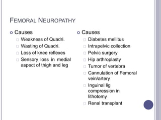 FEMORAL NEUROPATHY 
 Causes 
Weakness of Quadri. 
Wasting of Quadri. 
Loss of knee reflexes 
Sensory loss in medial 
aspect of thigh and leg 
 Causes 
Diabetes mellitus 
Intrapelvic collection 
Pelvic surgery 
Hip arthroplasty 
Tumor of vertebra 
Cannulation of Femoral 
vein/artery 
Inguinal lig 
compression in 
lithotomy 
Renal transplant 
 