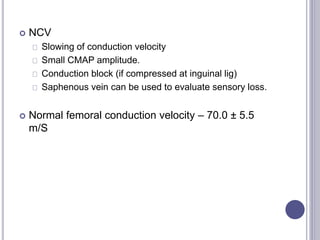  NCV 
Slowing of conduction velocity 
Small CMAP amplitude. 
Conduction block (if compressed at inguinal lig) 
Saphenous vein can be used to evaluate sensory loss. 
 Normal femoral conduction velocity – 70.0 ± 5.5 
m/S 
 