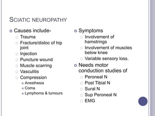 SCIATIC NEUROPATHY 
 Causes include- 
Trauma 
Fracture/disloc of hip 
joint 
Injection 
Puncture wound 
Muscle scarring 
Vasculitis 
Compression 
 Anesthesia 
 Coma 
 Lymphoma & tumours 
 Symptoms 
Involvement of 
hamstrings 
Involvement of muscles 
below knee 
Variable sensory loss. 
 Needs motor 
conduction studies of 
Peroneal N 
Post Tibial N 
Sural N 
Sup Peroneal N 
EMG 
 