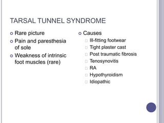TARSAL TUNNEL SYNDROME 
 Rare picture 
 Pain and paresthesia 
of sole 
 Weakness of intrinsic 
foot muscles (rare) 
 Causes 
Ill-fitting footwear 
Tight plaster cast 
Post traumatic fibrosis 
Tenosynovitis 
RA 
Hypothyroidism 
Idiopathic 
 