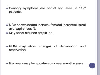  Sensory symptoms are partial and seen in 1/3rd 
patients. 
 NCV shows normal nerves- femoral, peroneal, sural 
and saphenous N. 
 May show reduced amplitude. 
 EMG may show changes of denervation and 
renervation. 
 Recovery may be spontaneous over months-years. 
 