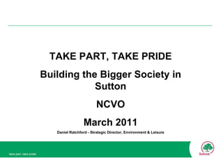 TAKE PART, TAKE PRIDE Building the Bigger Society in Sutton NCVO March 2011 Daniel Ratchford - Strategic Director, Environment & Leisure 