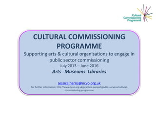 CULTURAL COMMISSIONING
PROGRAMME
Supporting arts & cultural organisations to engage in
public sector commissioning
July 2013 – June 2016

Arts Museums Libraries
Jessica.harris@ncvo.org.uk
For further information: http://www.ncvo.org.uk/practical-support/public-services/culturalcommissioning-programme

 