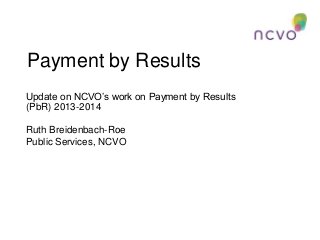 Payment by Results
Update on NCVO’s work on Payment by Results
(PbR) 2013-2014
Ruth Breidenbach-Roe
Public Services, NCVO

 