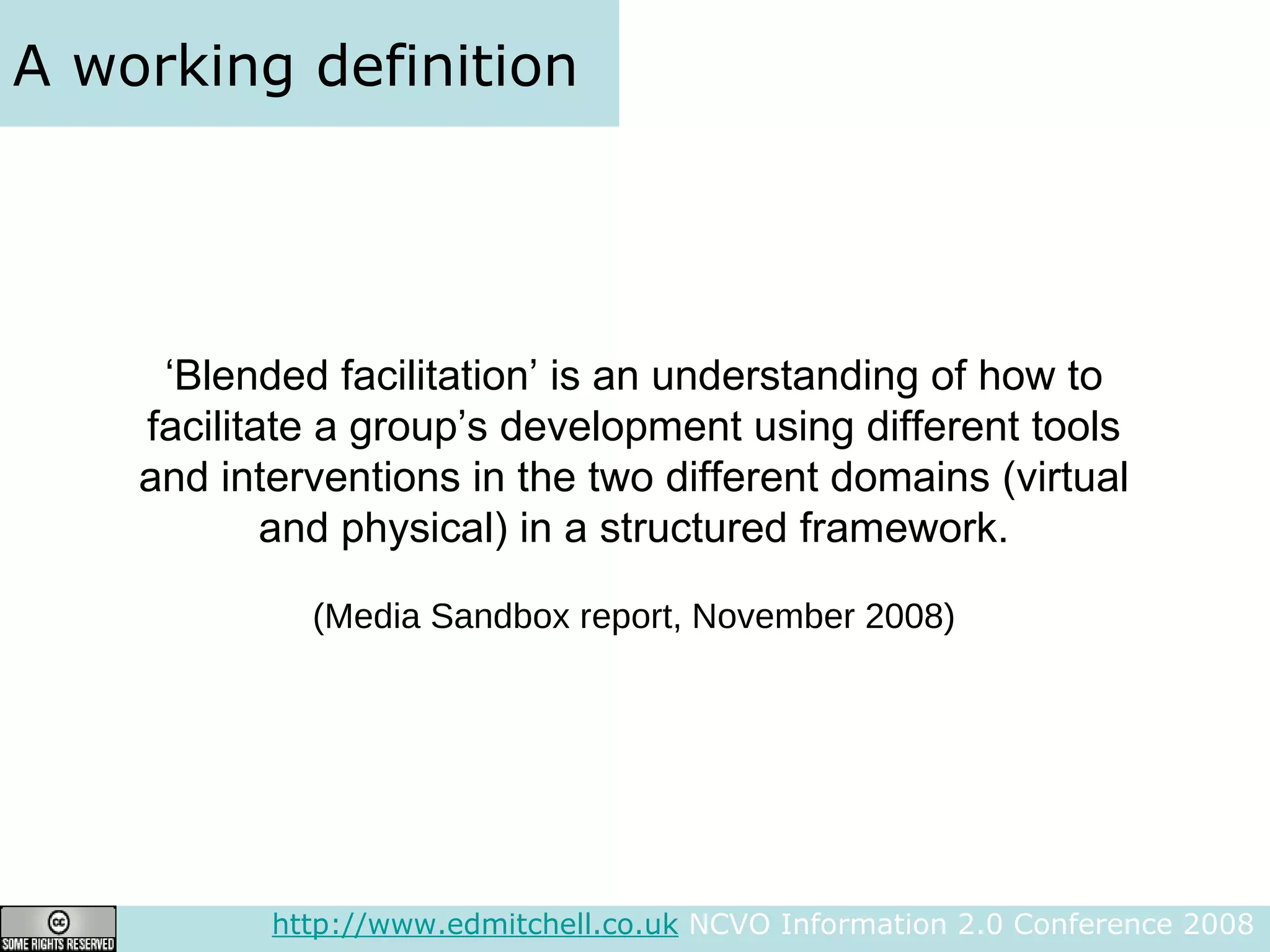 A working definition http://www.edmitchell.co.uk  NCVO Information 2.0 Conference 2008  ‘ Blended facilitation’ is an understanding of how to facilitate a group’s development using different tools and interventions in the two different domains (virtual and physical) in a structured framework. (Media Sandbox report, November 2008) 