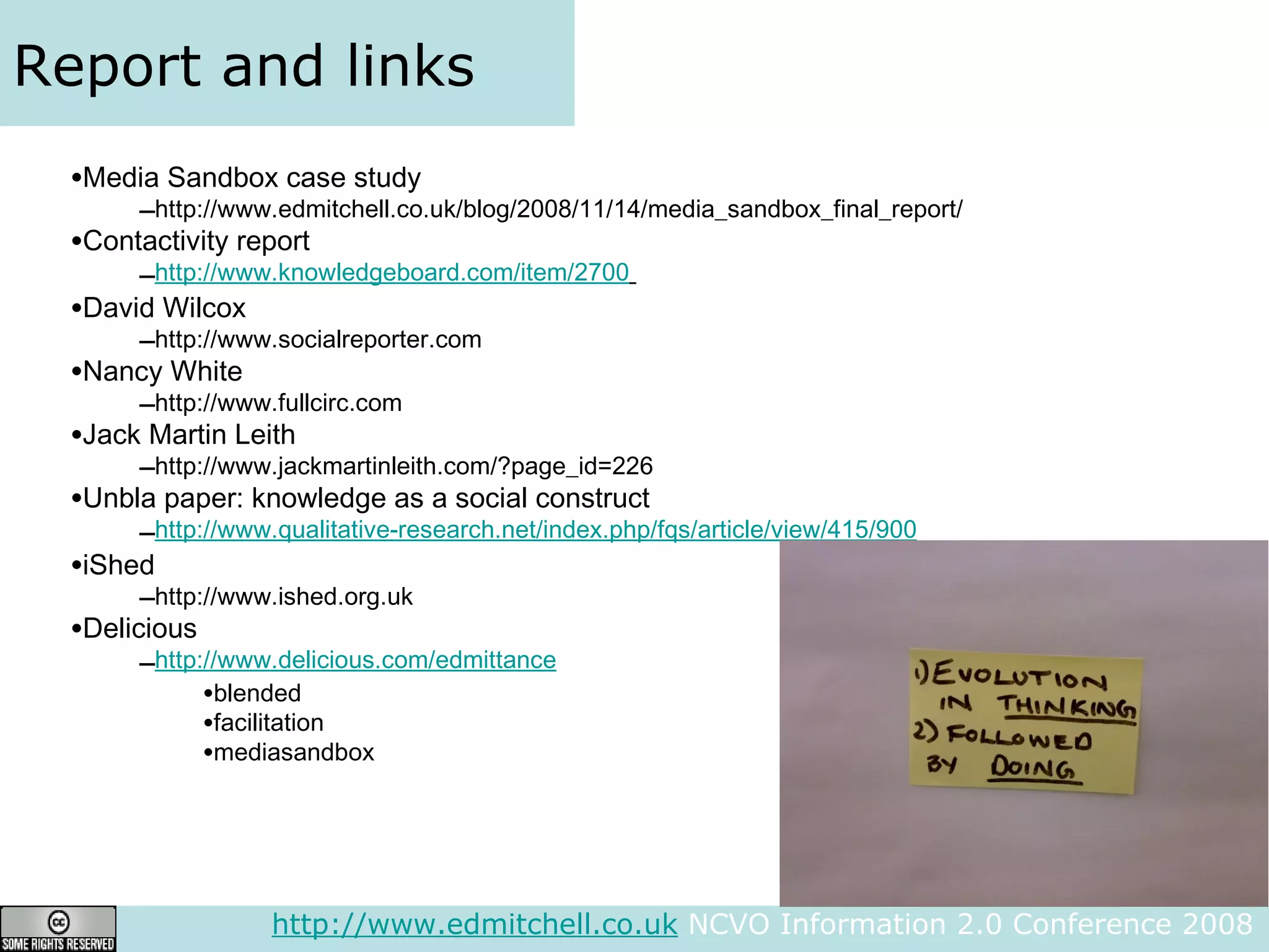 Report and links Media Sandbox case study http://www.edmitchell.co.uk/blog/2008/11/14/media_sandbox_final_report/ Contactivity report http://www.knowledgeboard.com/item/2700   David Wilcox http://www.socialreporter.com Nancy White http://www.fullcirc.com Jack Martin Leith http://www.jackmartinleith.com/?page_id=226 Unbla paper: knowledge as a social construct http://www.qualitative-research.net/index.php/fqs/article/view/415/900 iShed http://www.ished.org.uk Delicious http://www.delicious.com/edmittance blended facilitation mediasandbox http://www.edmitchell.co.uk  NCVO Information 2.0 Conference 2008  