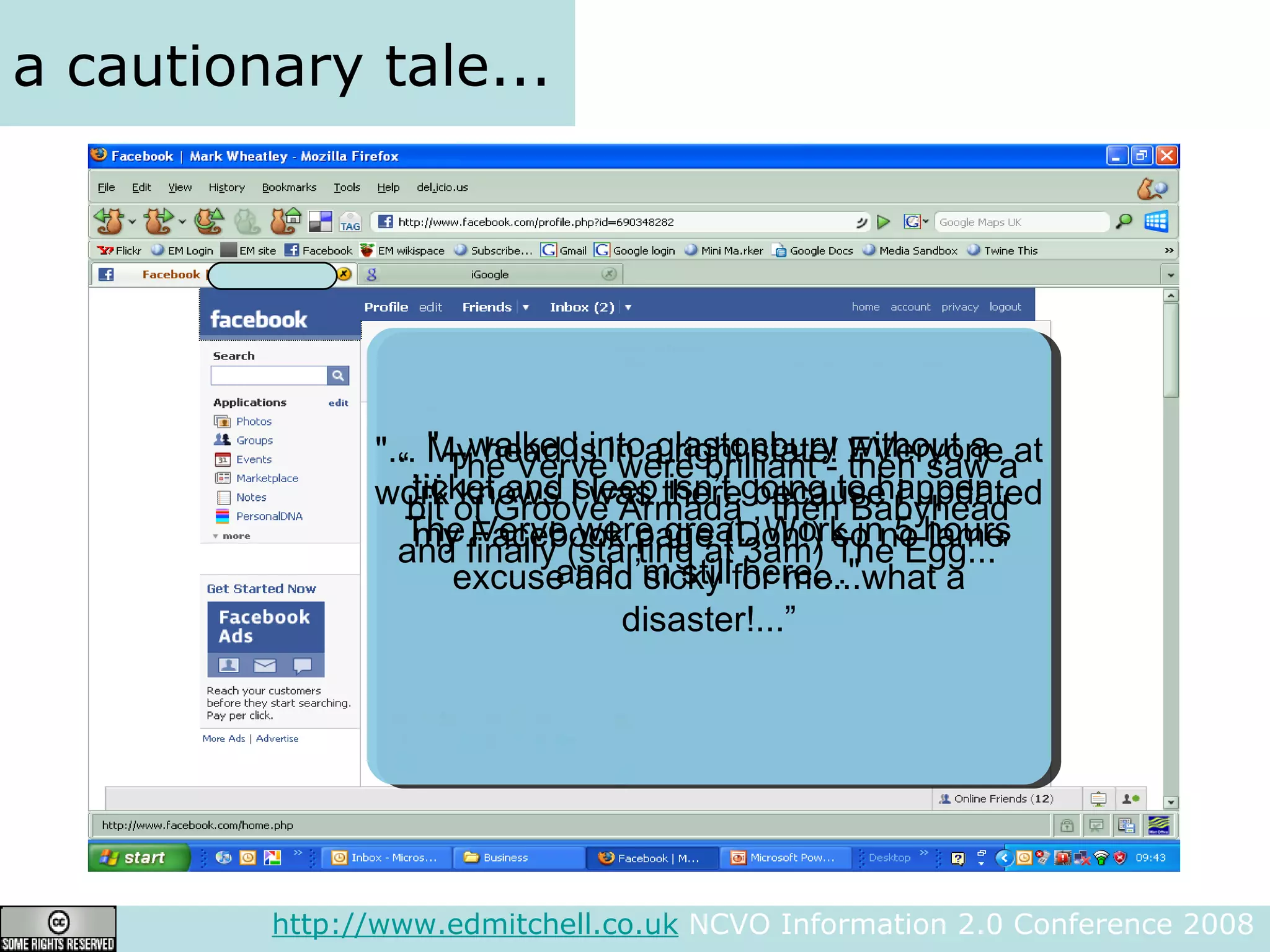 a cautionary tale... http://www.edmitchell.co.uk  NCVO Information 2.0 Conference 2008  "...walked into glastonbury without a ticket and sleep isn’t going to happen. The Verve were great. Work in 5 hours and I’m still here…" “… The Verve were brilliant - then saw a bit of Groove Armada , then Babyhead and finally (starting at 3am) The Egg..."  "... My head is in a right state! EVeryone at work knows I was there because I updated my Facebook page (Doh!) so no lame excuse and sicky for me...what a disaster!...” 