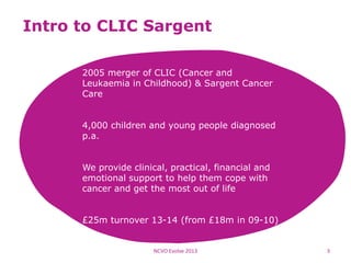 Intro to CLIC Sargent
2005 merger of CLIC (Cancer and
Leukaemia in Childhood) & Sargent Cancer
Care
4,000 children and young people diagnosed
p.a.
We provide clinical, practical, financial and
emotional support to help them cope with
cancer and get the most out of life
£25m turnover 13-14 (from £18m in 09-10)
NCVO Evolve 2013 3
 