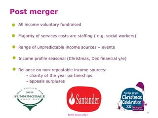 Post merger
All income voluntary fundraised
Majority of services costs are staffing ( e.g. social workers)
Range of unpredictable income sources – events
Income profile seasonal (Christmas, Dec financial y/e)
Reliance on non-repeatable income sources:
- charity of the year partnerships
- appeals surpluses
NCVO Evolve 2013
4
 