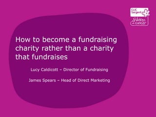 How to become a fundraising
charity rather than a charity
that fundraises
Lucy Caldicott – Director of Fundraising
James Spears – Head of Direct Marketing
 