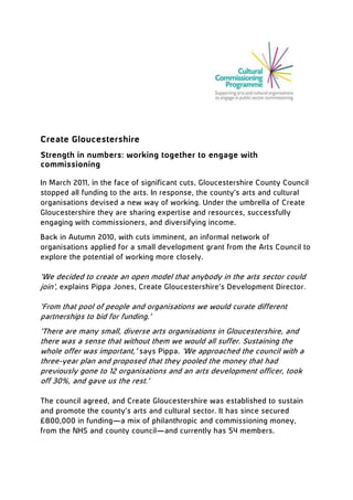 Create Gloucestershire
Strength in numbers: working together to engage with
commissioning
In March 2011, in the face of significant cuts, Gloucestershire County Council
stopped all funding to the arts. In response, the county’s arts and cultural
organisations devised a new way of working. Under the umbrella of Create
Gloucestershire they are sharing expertise and resources, successfully
engaging with commissioners, and diversifying income.
Back in Autumn 2010, with cuts imminent, an informal network of
organisations applied for a small development grant from the Arts Council to
explore the potential of working more closely.

‘We decided to create an open model that anybody in the arts sector could
join’, explains Pippa Jones, Create Gloucestershire’s Development Director.
‘From that pool of people and organisations we would curate different
partnerships to bid for funding.’
‘There are many small, diverse arts organisations in Gloucestershire, and
there was a sense that without them we would all suffer. Sustaining the
whole offer was important,’ says Pippa. ‘We approached the council with a
three-year plan and proposed that they pooled the money that had
previously gone to 12 organisations and an arts development officer, took
off 30%, and gave us the rest.’
The council agreed, and Create Gloucestershire was established to sustain
and promote the county’s arts and cultural sector. It has since secured
£800,000 in funding—a mix of philanthropic and commissioning money,
from the NHS and county council—and currently has 54 members.

 
