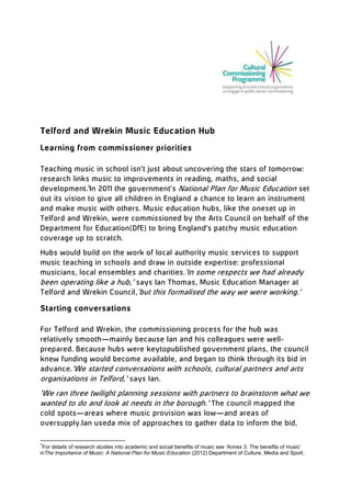 Telford and Wrekin Music Education Hub
Learning from commissioner priorities
Teaching music in school isn’t just about uncovering the stars of tomorrow:
research links music to improvements in reading, maths, and social
development.1In 2011 the government’s National Plan for Music Education set
out its vision to give all children in England a chance to learn an instrument
and make music with others. Music education hubs, like the oneset up in
Telford and Wrekin, were commissioned by the Arts Council on behalf of the
Department for Education(DfE) to bring England’s patchy music education
coverage up to scratch.
Hubs would build on the work of local authority music services to support
music teaching in schools and draw in outside expertise: professional
musicians, local ensembles and charities.

‘In some respects we had already been operating like a hub,’ says Ian
Thomas, Music Education Manager at Telford and Wrekin Council,‘but this
formalised the way we were working.’

Starting conversations
For Telford and Wrekin, the commissioning process for the hub was
relatively smooth—mainly because Ian and his colleagues were wellprepared. Because hubs were keytopublished government plans, the council
knew funding would become available, and began to think through its bid in
advance.

‘We started conversations with schools, cultural partners and arts
organisations in Telford,’ says Ian.

1

For details of research studies into academic and social benefits of music see ‘Annex 3: The benefits of music’
inThe Importance of Music: A National Plan for Music Education (2012) Department of Culture, Media and Sport.

 