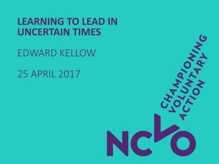 LEARNING TO LEAD IN
UNCERTAIN TIMES
EDWARD KELLOW
25 APRIL 2017
 