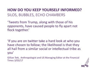 HOW DO YOU KEEP YOURSELF INFORMED?
‘Tweets from Trump, along with those of his
opponents, have caused people to fly apart not
flock together.’
‘If you are on twitter take a hard look at who you
have chosen to follow; the likelihood is that they
all hail from a similar social or intellectual tribe as
you’
Gillian Tett, Anthropologist and US Managing Editor at the Financial
Times 3/03/17
SILOS, BUBBLES, ECHO CHAMBERS
 