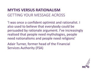 MYTHS VERSUS RATIONALISM
‘I was once a confident optimist and rationalist. I
also used to believe that everybody could be
persuaded by rationale argument. I’ve increasingly
realised that people need mythologies, people
need nationalisms and people need religions’
Adair Turner, former head of the Financial
Services Authority (FSA)
GETTING YOUR MESSAGE ACROSS
 