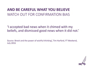 AND BE CAREFUL WHAT YOU BELIEVE
‘I accepted bad news when it chimed with my
beliefs, and dismissed good news when it did not.’
Source: Brexit and the power of wishful thinking’, Tim Harford, FT Weekend,
July 2016
WATCH OUT FOR CONFIRMATION BIAS
 