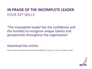 IN PRAISE OF THE INCOMPLETE LEADER
‘The incomplete leader has the confidence and
the humility to recognise unique talents and
perspectives throughout the organisation’
Download the article:
https://www.researchgate.net/publication/6460599_In_praise_of_the_incomplete_leader
FOUR KEY SKILLS
 