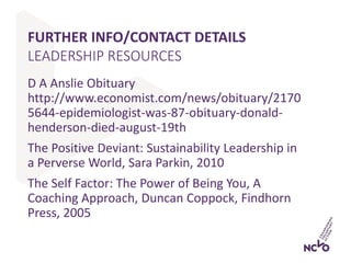 FURTHER INFO/CONTACT DETAILS
D A Anslie Obituary
http://www.economist.com/news/obituary/2170
5644-epidemiologist-was-87-obituary-donald-
henderson-died-august-19th
The Positive Deviant: Sustainability Leadership in
a Perverse World, Sara Parkin, 2010
The Self Factor: The Power of Being You, A
Coaching Approach, Duncan Coppock, Findhorn
Press, 2005
LEADERSHIP RESOURCES
 