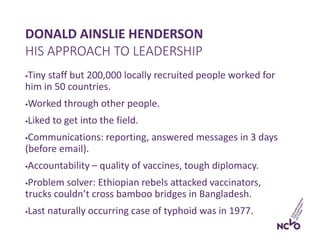 DONALD AINSLIE HENDERSON
Tiny staff but 200,000 locally recruited people worked for
him in 50 countries.
Worked through other people.
Liked to get into the field.
Communications: reporting, answered messages in 3 days
(before email).
Accountability – quality of vaccines, tough diplomacy.
Problem solver: Ethiopian rebels attacked vaccinators,
trucks couldn’t cross bamboo bridges in Bangladesh.
Last naturally occurring case of typhoid was in 1977.
HIS APPROACH TO LEADERSHIP
 