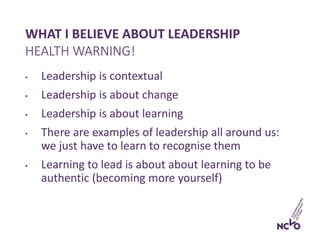 WHAT I BELIEVE ABOUT LEADERSHIP
• Leadership is contextual
• Leadership is about change
• Leadership is about learning
• There are examples of leadership all around us:
we just have to learn to recognise them
• Learning to lead is about about learning to be
authentic (becoming more yourself)
HEALTH WARNING!
 