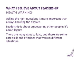 WHAT I BELIEVE ABOUT LEADERSHIP
Asking the right questions is more important than
always knowing the answer.
Leadership is about empowering other people: it’s
about legacy.
There are many ways to lead, and there are some
core skills and attitudes that work in different
situations.
HEALTH WARNING
 