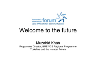 Welcome to the future
Muzahid Khan
Programme Director, BME VCS Regional Programme
Yorkshire and the Humber Forum
 