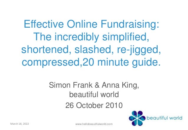 Effective Online Fundraising:
The incredibly simplified,
shortened, slashed, re-jigged,
compressed,20 minute guide.
Simon Frank & Anna King,
beautiful world
26 October 2010
March 18, 2022 www.hellobeautifulworld.com
 