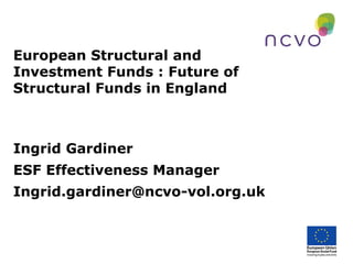European Structural and
Investment Funds : Future of
Structural Funds in England

Ingrid Gardiner
ESF Effectiveness Manager
Ingrid.gardiner@ncvo-vol.org.uk

 