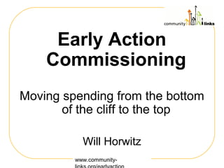 www.community-
Early Action
Commissioning
Moving spending from the bottom
of the cliff to the top
Will Horwitz
 