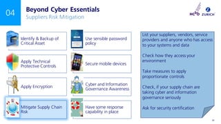 ©Zurich
INTERNAL USE ONLY 25
04
Identify & Backup of
Critical Asset
Use sensible password
policy
Apply Technical
Protective Controls
Secure mobile devices
Apply Encryption
Cyber and Information
Governance Awareness
Mitigate Supply Chain
Risk
Have some response
capability in place
Beyond Cyber Essentials
Suppliers Risk Mitigation
List your suppliers, vendors, service
providers and anyone who has access
to your systems and data
Check how they access your
environment
Take measures to apply
proportionate controls
Check, if your supply chain are
taking cyber and information
governance seriously
Ask for security certification
 