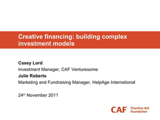 Creative financing: building complex investment models Casey Lord Investment Manager, CAF Venturesome Julie Roberts Marketing and Fundraising Manager, HelpAge International 24 th  November 2011 