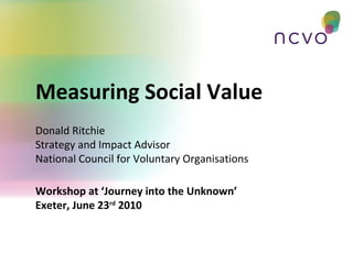 Workshop at ‘Journey into the Unknown’ Exeter, June 23 rd  2010 Measuring Social Value Donald Ritchie Strategy and Impact Advisor National Council for Voluntary Organisations 