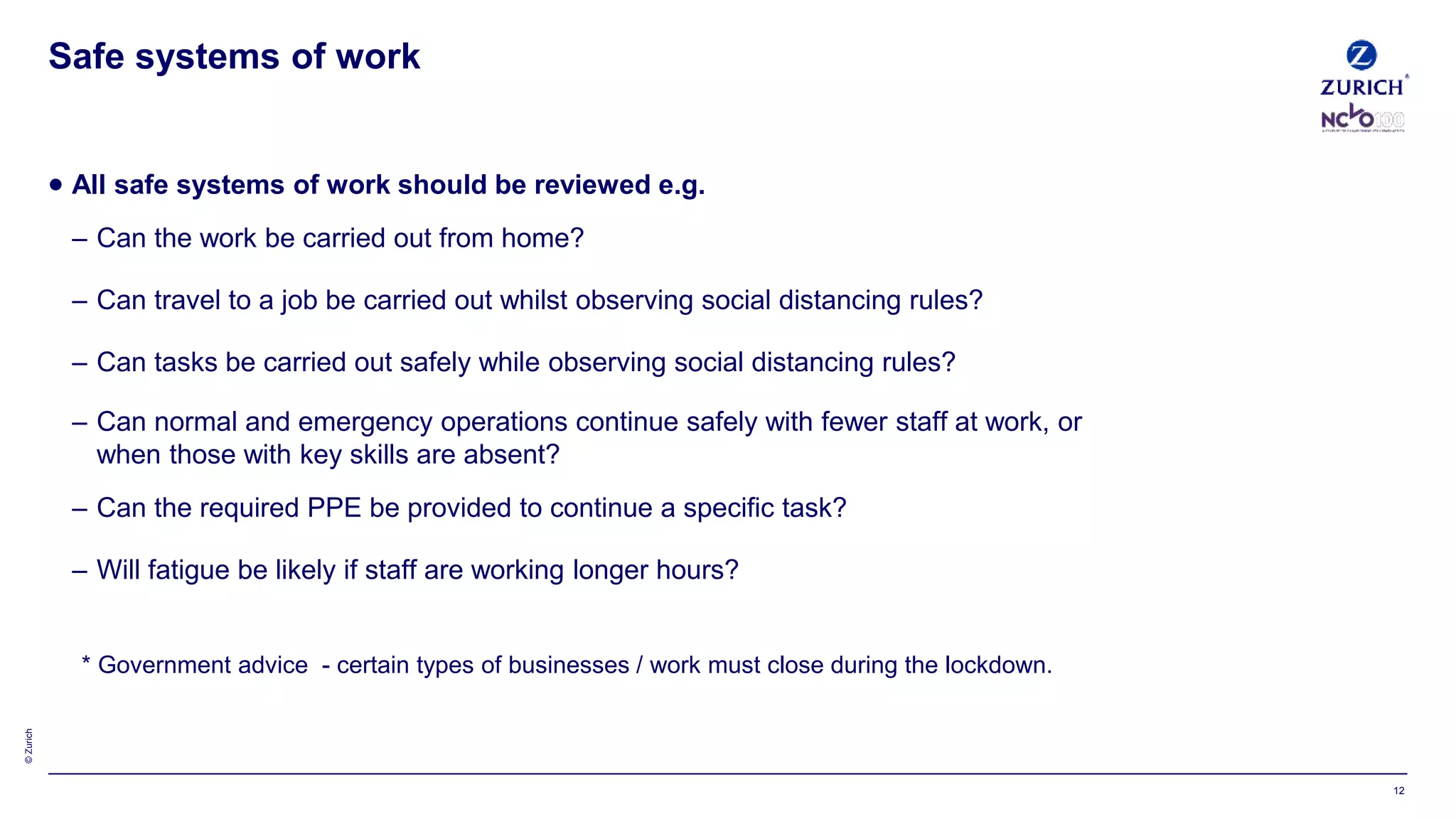 ©Zurich
 All safe systems of work should be reviewed e.g.
– Can the work be carried out from home?
– Can travel to a job be carried out whilst observing social distancing rules?
– Can tasks be carried out safely while observing social distancing rules?
– Can normal and emergency operations continue safely with fewer staff at work, or
when those with key skills are absent?
– Can the required PPE be provided to continue a specific task?
– Will fatigue be likely if staff are working longer hours?
* Government advice - certain types of businesses / work must close during the lockdown.
Safe systems of work
12
 