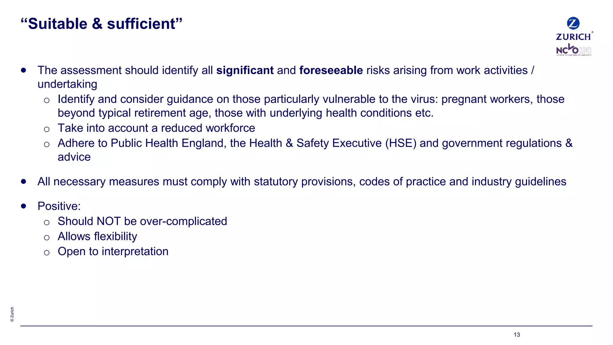 ©Zurich
13
“Suitable & sufficient”
 The assessment should identify all significant and foreseeable risks arising from work activities /
undertaking
o Identify and consider guidance on those particularly vulnerable to the virus: pregnant workers, those
beyond typical retirement age, those with underlying health conditions etc.
o Take into account a reduced workforce
o Adhere to Public Health England, the Health & Safety Executive (HSE) and government regulations &
advice
 All necessary measures must comply with statutory provisions, codes of practice and industry guidelines
 Positive:
o Should NOT be over-complicated
o Allows flexibility
o Open to interpretation
 