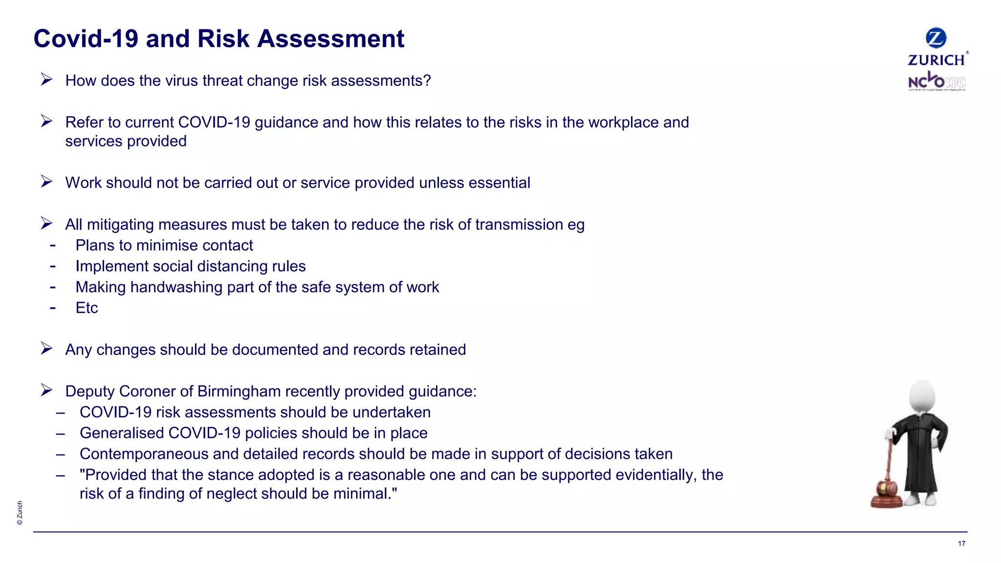 ©Zurich
Covid-19 and Risk Assessment
17
 How does the virus threat change risk assessments?
 Refer to current COVID-19 guidance and how this relates to the risks in the workplace and
services provided
 Work should not be carried out or service provided unless essential
 All mitigating measures must be taken to reduce the risk of transmission eg
- Plans to minimise contact
- Implement social distancing rules
- Making handwashing part of the safe system of work
- Etc
 Any changes should be documented and records retained
 Deputy Coroner of Birmingham recently provided guidance:
– COVID-19 risk assessments should be undertaken
– Generalised COVID-19 policies should be in place
– Contemporaneous and detailed records should be made in support of decisions taken
– "Provided that the stance adopted is a reasonable one and can be supported evidentially, the
risk of a finding of neglect should be minimal."
 