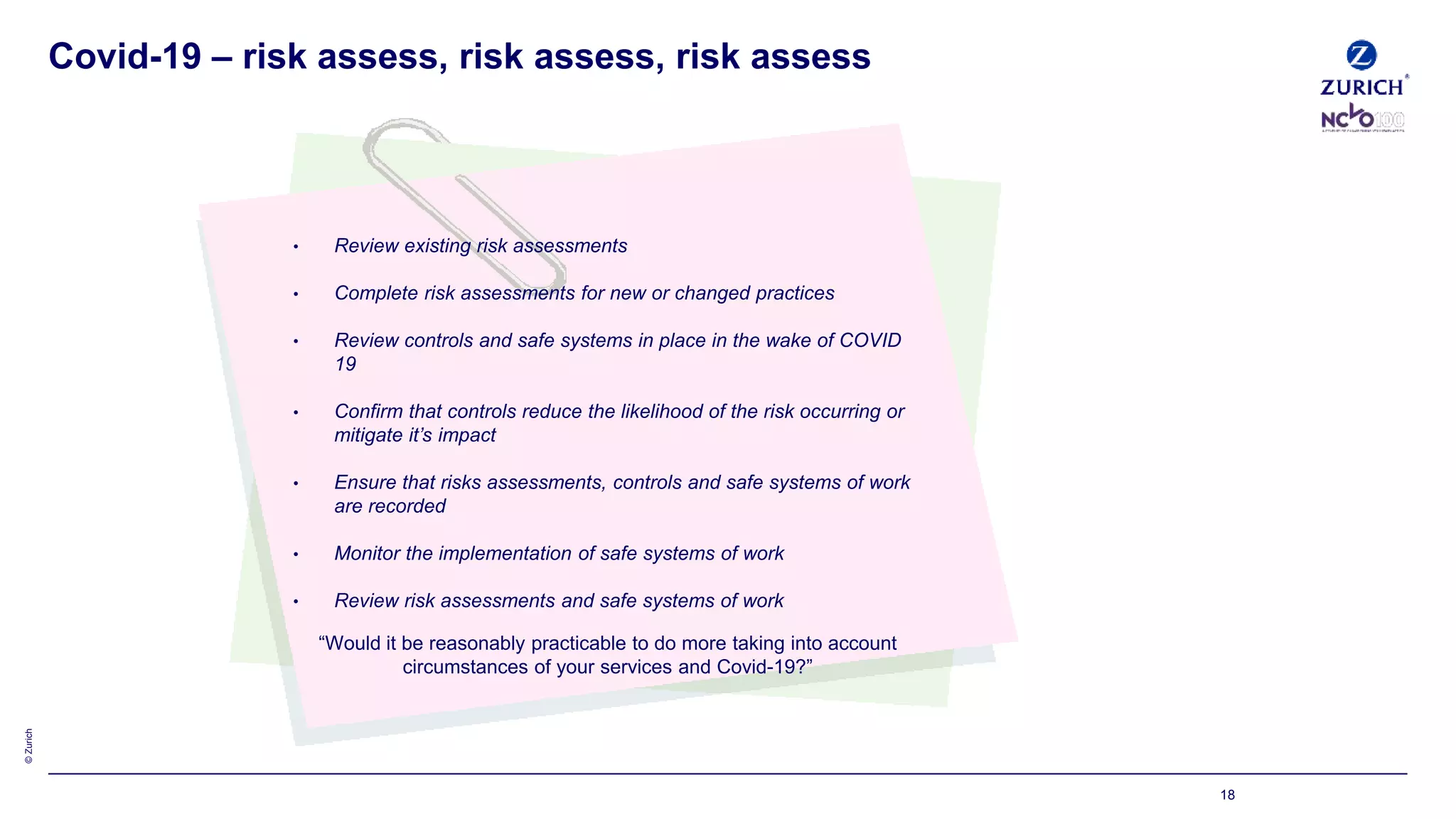 ©Zurich
18
• Review existing risk assessments
• Complete risk assessments for new or changed practices
• Review controls and safe systems in place in the wake of COVID
19
• Confirm that controls reduce the likelihood of the risk occurring or
mitigate it’s impact
• Ensure that risks assessments, controls and safe systems of work
are recorded
• Monitor the implementation of safe systems of work
• Review risk assessments and safe systems of work
“Would it be reasonably practicable to do more taking into account
circumstances of your services and Covid-19?”
Covid-19 – risk assess, risk assess, risk assess
 
