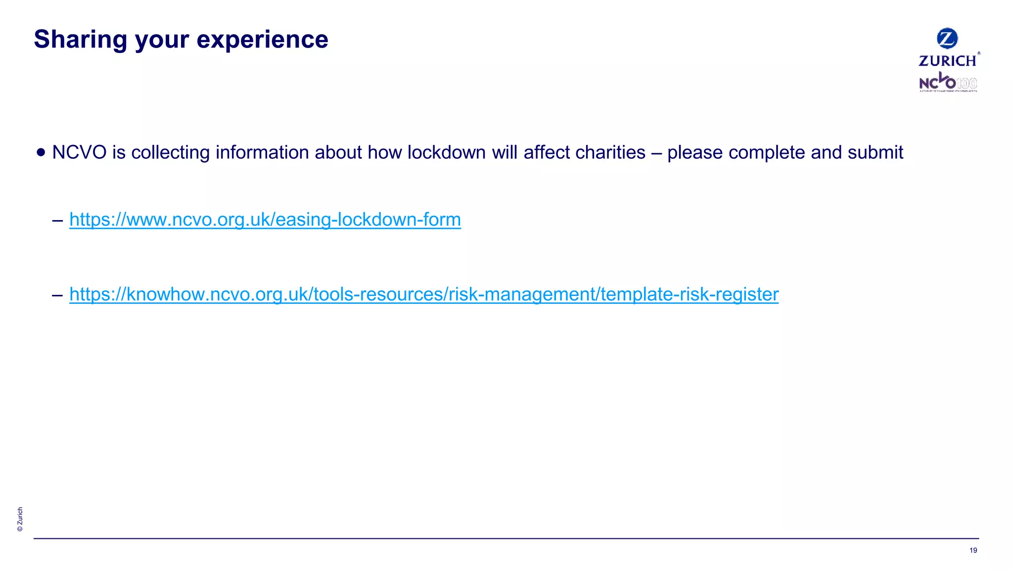 ©Zurich
 NCVO is collecting information about how lockdown will affect charities – please complete and submit
– https://www.ncvo.org.uk/easing-lockdown-form
– https://knowhow.ncvo.org.uk/tools-resources/risk-management/template-risk-register
Sharing your experience
19
 