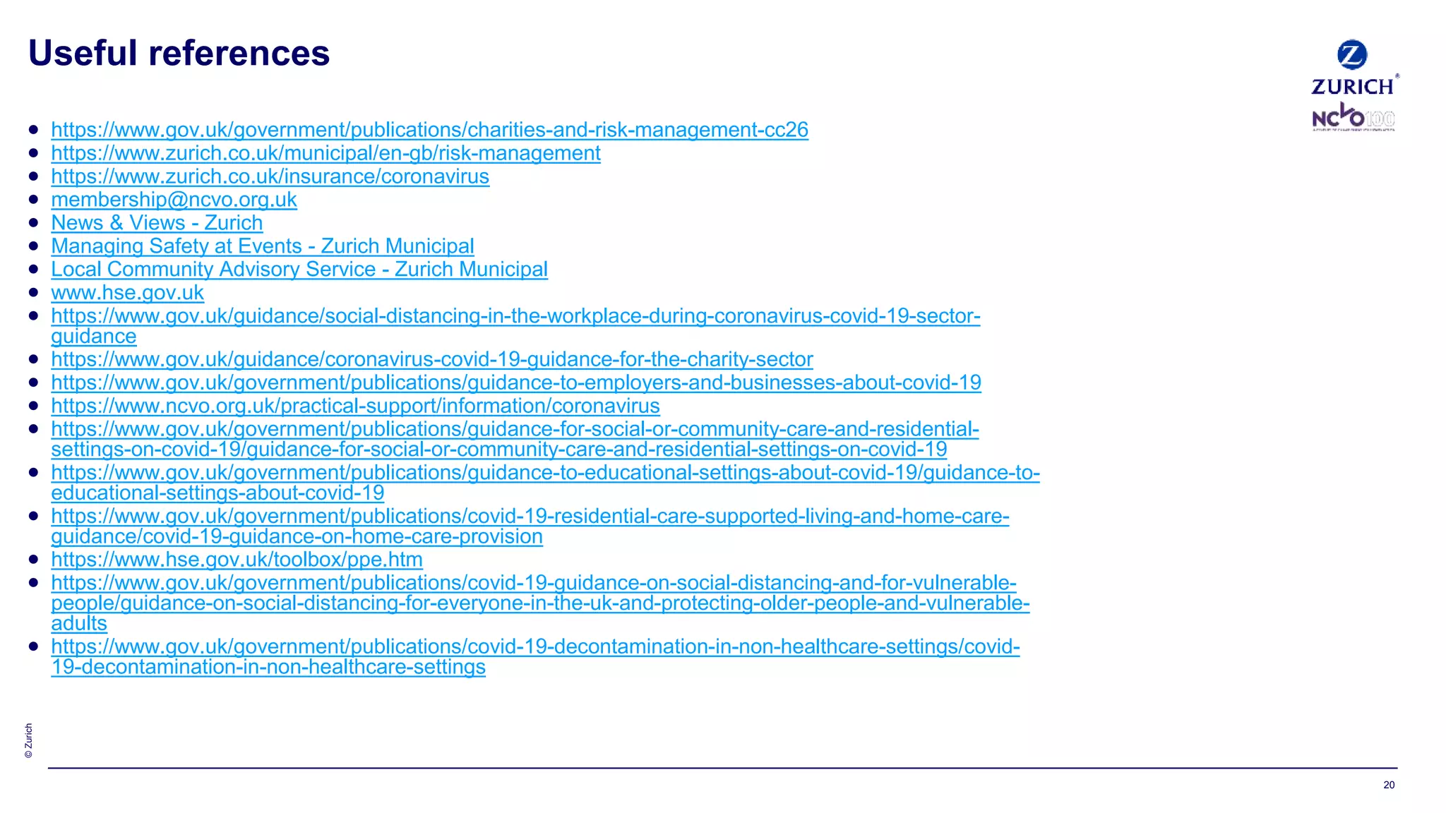 ©Zurich
20
 https://www.gov.uk/government/publications/charities-and-risk-management-cc26
 https://www.zurich.co.uk/municipal/en-gb/risk-management
 https://www.zurich.co.uk/insurance/coronavirus
 membership@ncvo.org.uk
 News & Views - Zurich
 Managing Safety at Events - Zurich Municipal
 Local Community Advisory Service - Zurich Municipal
 www.hse.gov.uk
 https://www.gov.uk/guidance/social-distancing-in-the-workplace-during-coronavirus-covid-19-sector-
guidance
 https://www.gov.uk/guidance/coronavirus-covid-19-guidance-for-the-charity-sector
 https://www.gov.uk/government/publications/guidance-to-employers-and-businesses-about-covid-19
 https://www.ncvo.org.uk/practical-support/information/coronavirus
 https://www.gov.uk/government/publications/guidance-for-social-or-community-care-and-residential-
settings-on-covid-19/guidance-for-social-or-community-care-and-residential-settings-on-covid-19
 https://www.gov.uk/government/publications/guidance-to-educational-settings-about-covid-19/guidance-to-
educational-settings-about-covid-19
 https://www.gov.uk/government/publications/covid-19-residential-care-supported-living-and-home-care-
guidance/covid-19-guidance-on-home-care-provision
 https://www.hse.gov.uk/toolbox/ppe.htm
 https://www.gov.uk/government/publications/covid-19-guidance-on-social-distancing-and-for-vulnerable-
people/guidance-on-social-distancing-for-everyone-in-the-uk-and-protecting-older-people-and-vulnerable-
adults
 https://www.gov.uk/government/publications/covid-19-decontamination-in-non-healthcare-settings/covid-
19-decontamination-in-non-healthcare-settings
Useful references
 