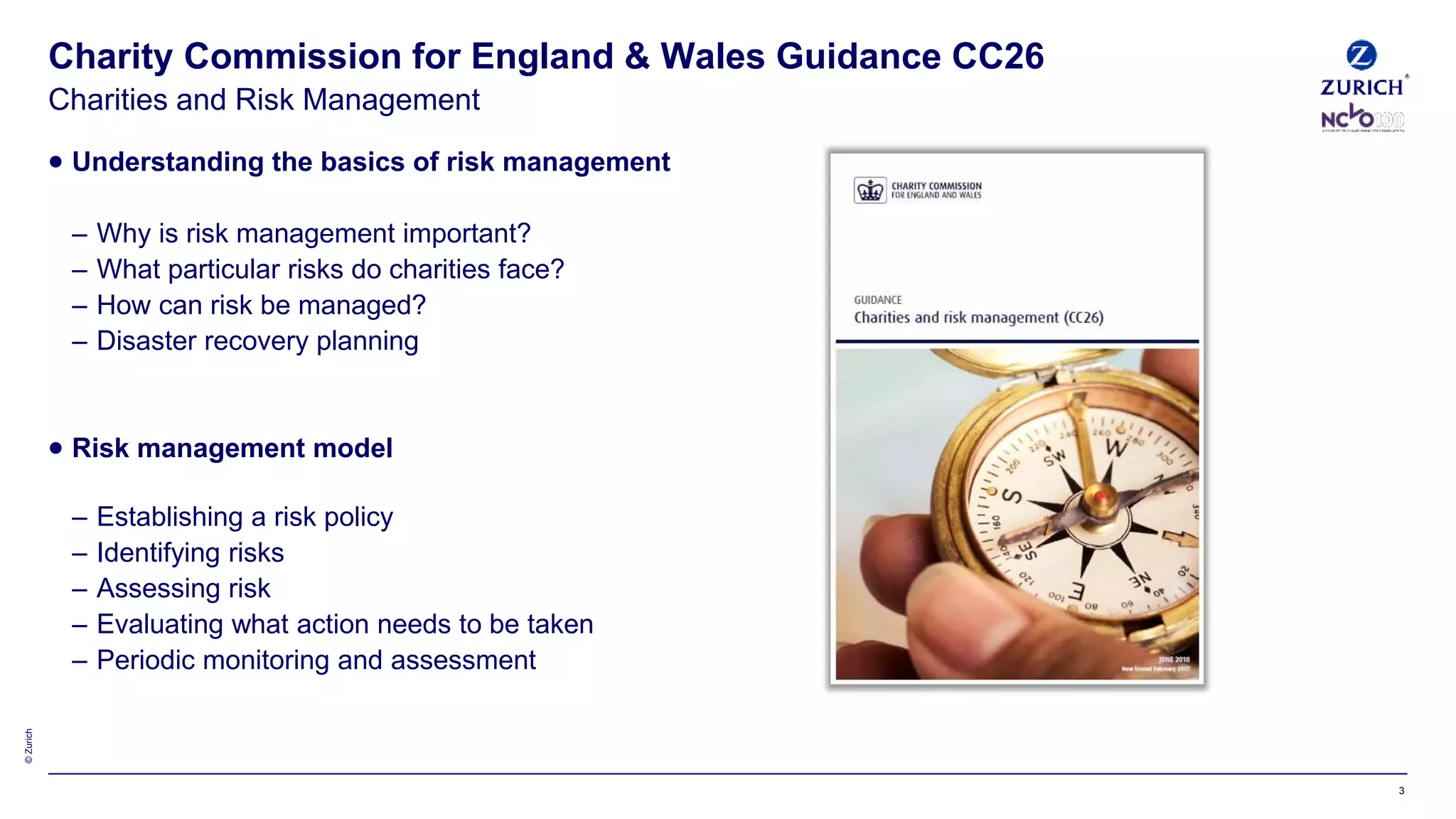 ©Zurich
 Understanding the basics of risk management
– Why is risk management important?
– What particular risks do charities face?
– How can risk be managed?
– Disaster recovery planning
 Risk management model
– Establishing a risk policy
– Identifying risks
– Assessing risk
– Evaluating what action needs to be taken
– Periodic monitoring and assessment
Charity Commission for England & Wales Guidance CC26
Charities and Risk Management
3
 